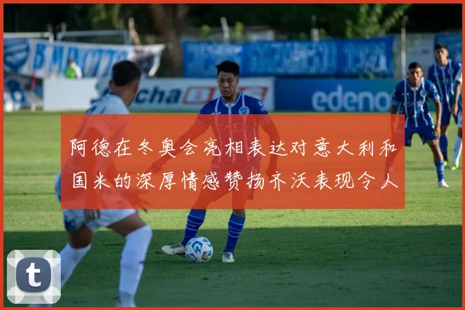 阿德在冬奥会亮相表达对意大利和国米的深厚情感赞扬齐沃表现令人惊喜