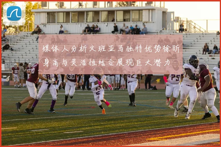 媒体人分析文班亚马独特优势徐昕身高与灵活性结合展现巨大潜力