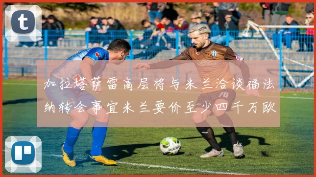 加拉塔萨雷高层将与米兰洽谈福法纳转会事宜米兰要价至少四千万欧元