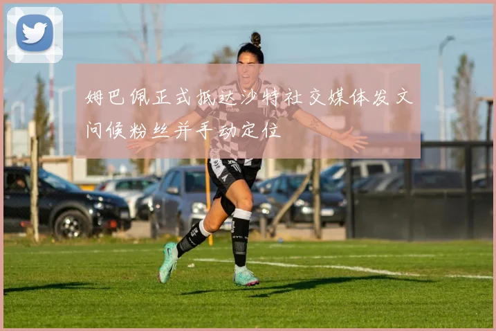 姆巴佩正式抵达沙特社交媒体发文问候粉丝并手动定位
