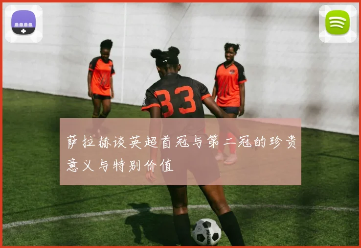 萨拉赫谈英超首冠与第二冠的珍贵意义与特别价值