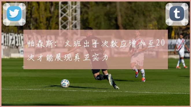 帕森斯：文班出手次数应增加至20次才能展现真正实力