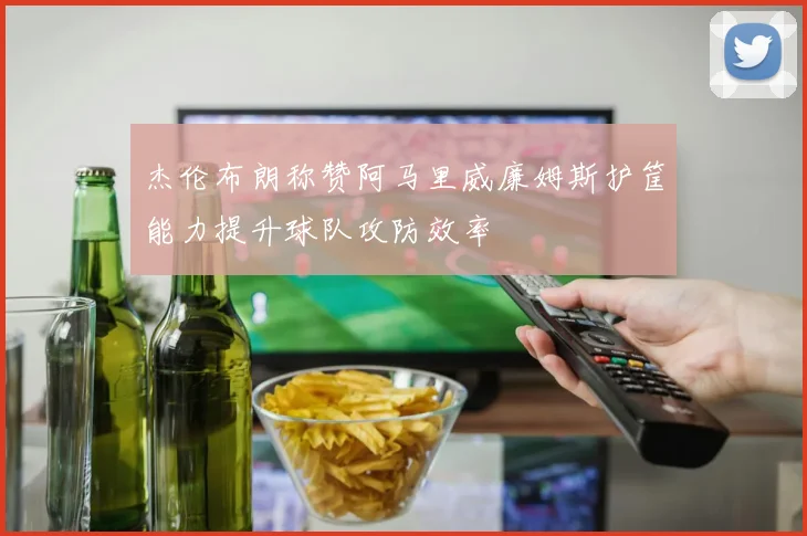 杰伦布朗称赞阿马里威廉姆斯护筐能力提升球队攻防效率