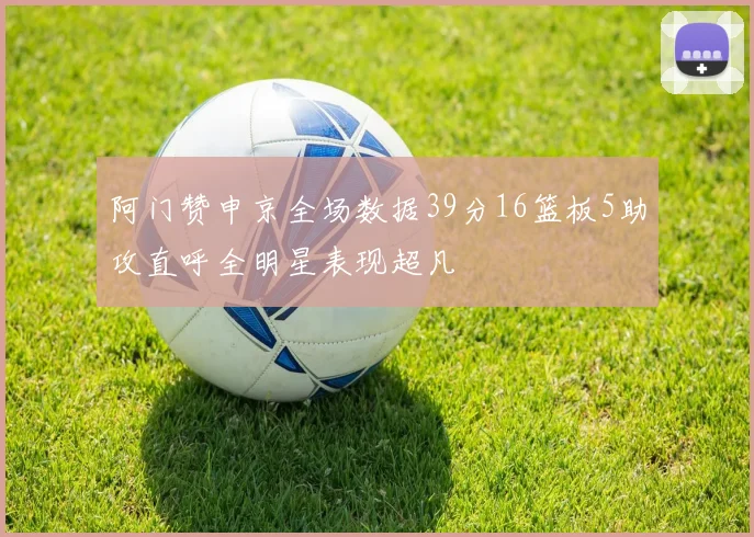 阿门赞申京全场数据39分16篮板5助攻直呼全明星表现超凡