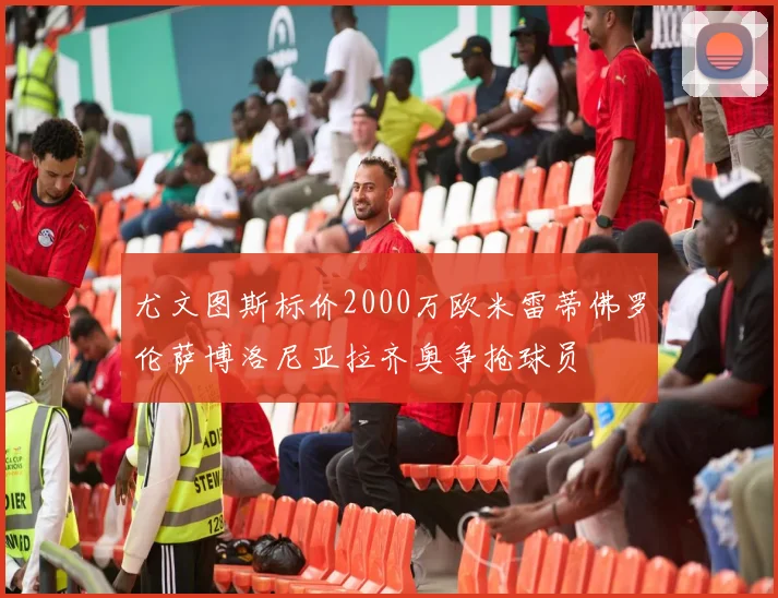 尤文图斯标价2000万欧米雷蒂佛罗伦萨博洛尼亚拉齐奥争抢球员