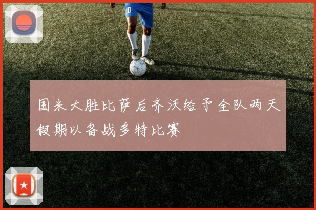 国米大胜比萨后齐沃给予全队两天假期以备战多特比赛