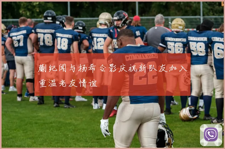 蒯纪闻与杨希合影庆祝新队友加入重温老友情谊