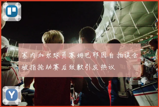 塞内加尔球员赛姆巴耶因自拍误会被指抢劫赛后致歉引发热议