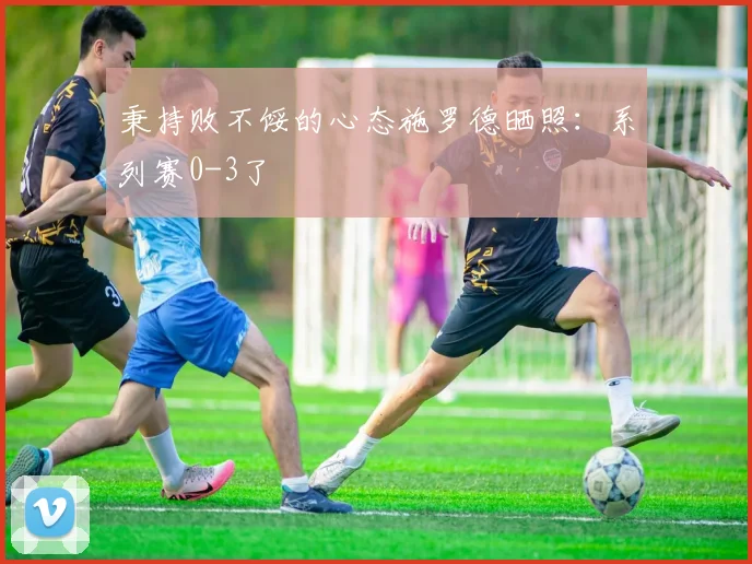 秉持败不馁的心态施罗德晒照：系列赛0-3了